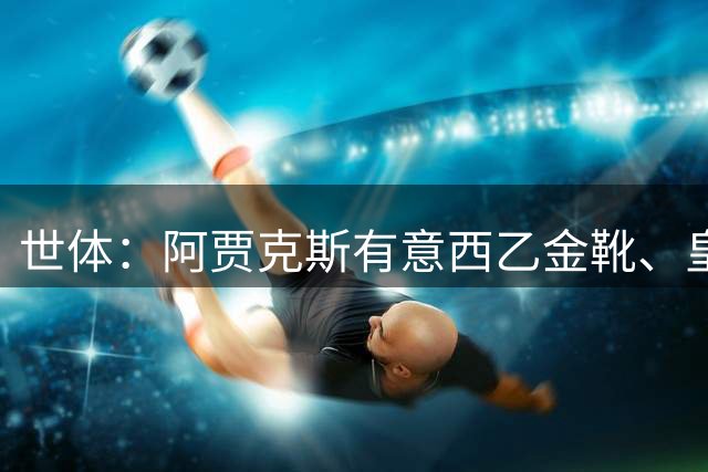 世体：阿贾克斯有意西乙金靴、皇马青训前锋阿里瓦斯