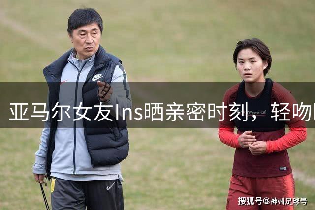 亚马尔女友Ins晒亲密时刻，轻吻瞬间俘获网友心