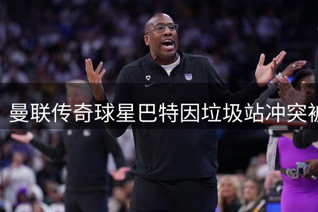 曼联传奇球星巴特因垃圾站冲突被列黑名单 豪车门事件引发轩然大波