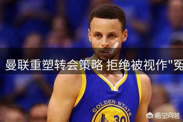 曼联重塑转会策略 拒绝被视作"冤大头