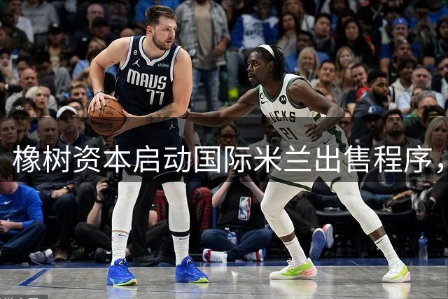 橡树资本启动国际米兰出售程序，意甲豪门迎来新篇章