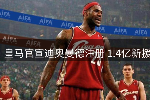 皇马官宣迪奥曼德注册 1.4亿新援引发期待